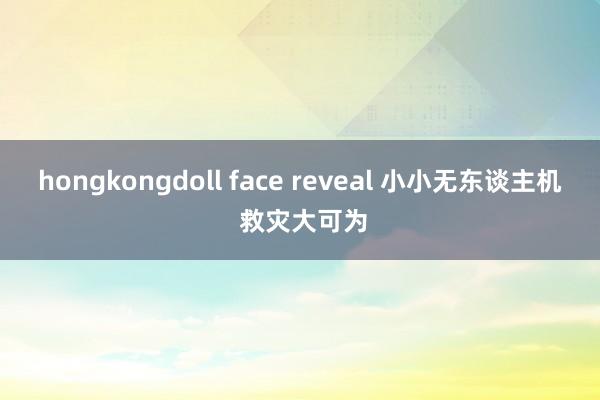 hongkongdoll face reveal 小小无东谈主机 救灾大可为