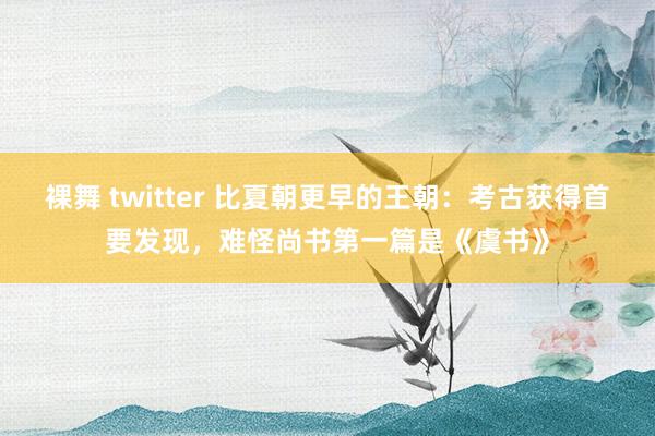 裸舞 twitter 比夏朝更早的王朝：考古获得首要发现，难怪尚书第一篇是《虞书》