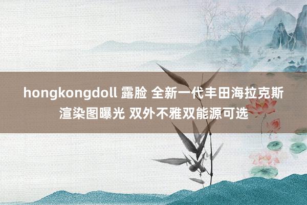 hongkongdoll 露脸 全新一代丰田海拉克斯渲染图曝光 双外不雅双能源可选