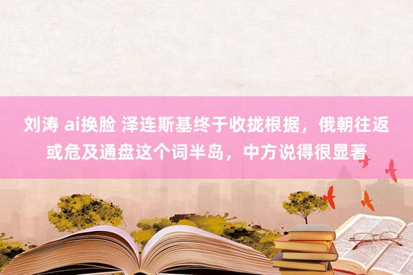 刘涛 ai换脸 泽连斯基终于收拢根据，俄朝往返或危及通盘这个词半岛，中方说得很显著