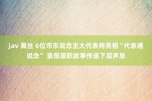 jav 黑丝 6位市东说念主大代表将亮相“代表通说念” 禀报履职故事传递下层声息