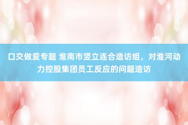 口交做爱专题 淮南市竖立连合造访组，对淮河动力控股集团员工反应的问题造访